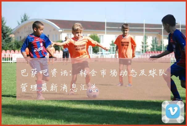 巴萨吧资讯：转会市场动态及球队管理最新消息汇总