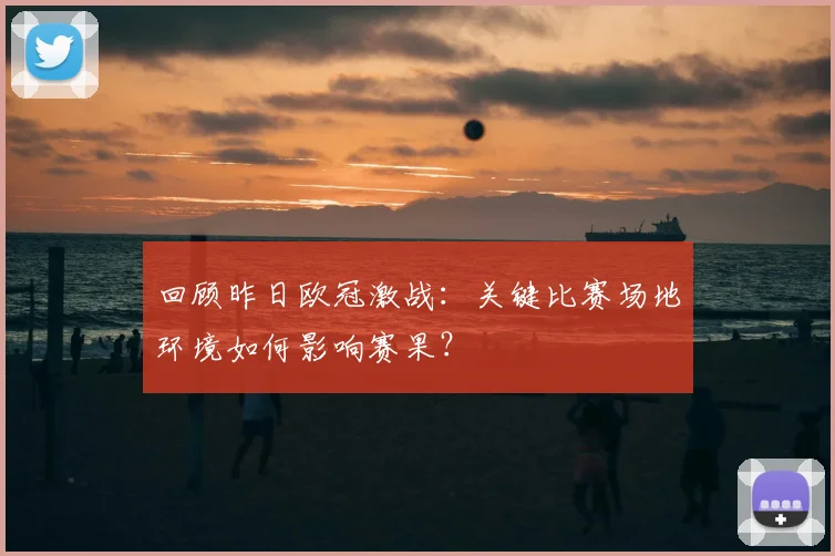 回顾昨日欧冠激战：关键比赛场地环境如何影响赛果？