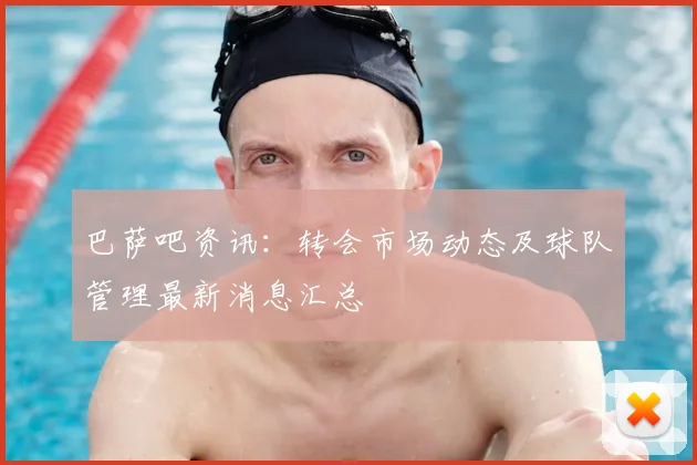 巴萨吧资讯：转会市场动态及球队管理最新消息汇总