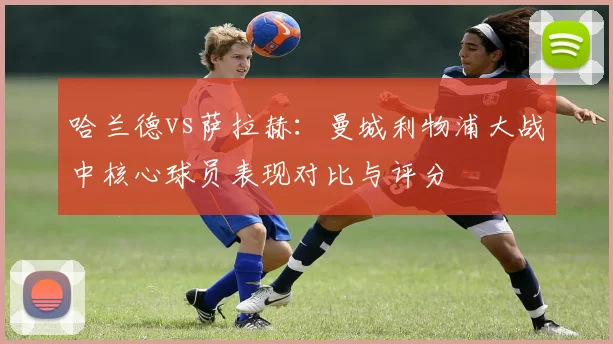 哈兰德vs萨拉赫:曼城利物浦大战中核心球员表现对比与评分