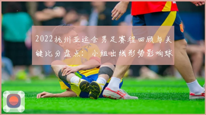 2022杭州亚运会男足赛程回顾与关键比分盘点：小组出线形势影响球迷观赛