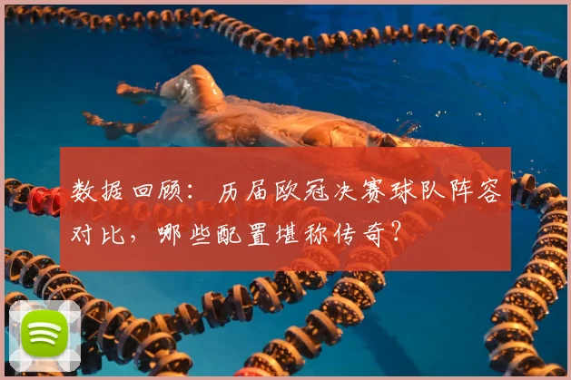 数据回顾：历届欧冠决赛球队阵容对比，哪些配置堪称传奇？